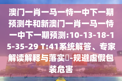 澳門一肖一馬一恃一中下一期預測牛和新澳門一肖一馬一恃一中下一期預測:10-13-18-15-35-29 T:41系統解答、專家解讀解釋與落實?-規(guī)避虛假包裝危害