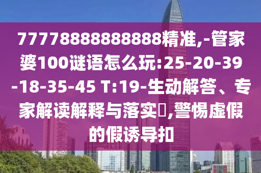 77778888888888精準(zhǔn),-管家婆100謎語(yǔ)怎么玩:25-20-39-18-35-45 T:19-生動(dòng)解答、專家解讀解釋與落實(shí)?,警惕虛假的假誘導(dǎo)扣