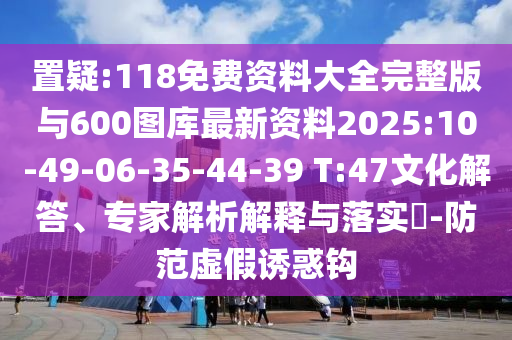 置疑:118免費(fèi)資料大全完整版與600圖庫(kù)最新資料2025:10-49-06-35-44-39 T:47文化解答、專家解析解釋與落實(shí)?-防范虛假誘惑鉤
