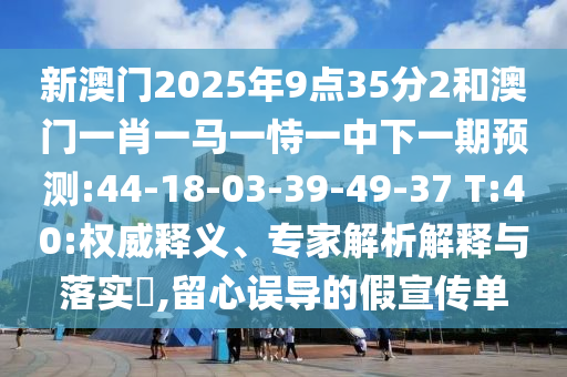 新澳門2025年9點35分2和澳門一肖一馬一恃一中下一期預(yù)測:44-18-03-39-49-37 T:40:權(quán)威釋義、專家解析解釋與落實?,留心誤導(dǎo)的假宣傳單
