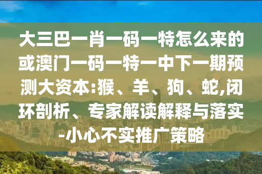 大三巴一肖一碼一特怎么來(lái)的或澳門一碼一特一中下一期預(yù)測(cè)大資本:猴、羊、狗、蛇,閉環(huán)剖析、專家解讀解釋與落實(shí)-小心不實(shí)推廣策略