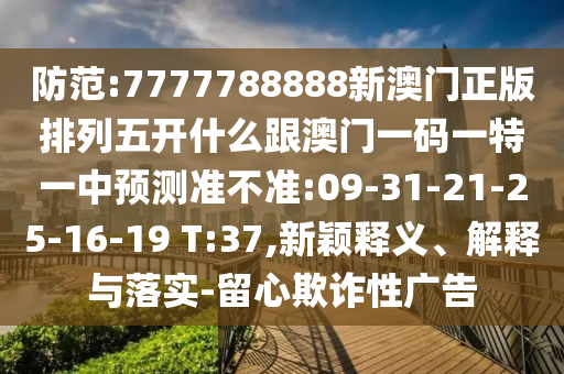 防范:7777788888新澳門正版排列五開什么跟澳門一碼一特一中預(yù)測(cè)準(zhǔn)不準(zhǔn):09-31-21-25-16-19 T:37,新穎釋義、解釋與落實(shí)-留心欺詐性廣告