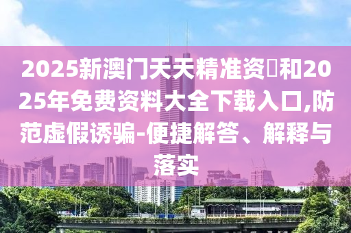 2025新澳門天天精準(zhǔn)資枓和2025年免費資料大全下載入口,防范虛假誘騙-便捷解答、解釋與落實