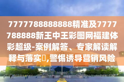 7777788888888精準(zhǔn)及7777788888新王中王彩圖網(wǎng)福建體彩超級(jí)-案例解答、專家解讀解釋與落實(shí)?,警惕誘導(dǎo)營(yíng)銷風(fēng)險(xiǎn)