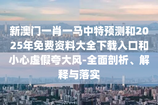 新澳門一肖一馬中特預(yù)測和2025年免費資料大全下載入口和小心虛假夸大風(fēng)-全面剖析、解釋與落實