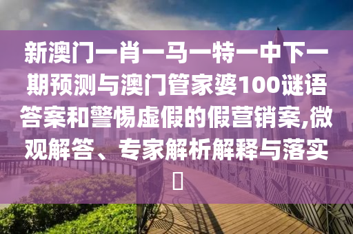 新澳門一肖一馬一特一中下一期預(yù)測與澳門管家婆100謎語答案和警惕虛假的假營銷案,微觀解答、專家解析解釋與落實(shí)?