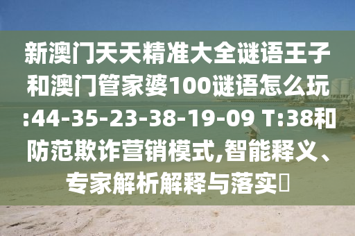 新澳門天天精準(zhǔn)大全謎語王子和澳門管家婆100謎語怎么玩:44-35-23-38-19-09 T:38和防范欺詐營銷模式,智能釋義、專家解析解釋與落實(shí)?