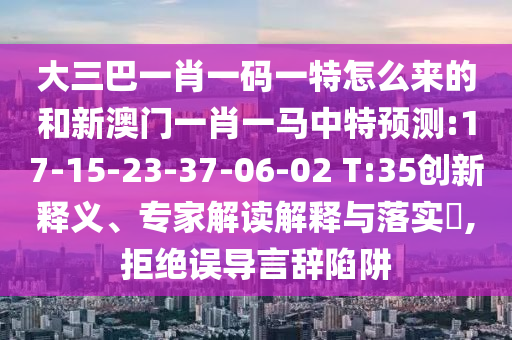大三巴一肖一碼一特怎么來的和新澳門一肖一馬中特預(yù)測:17-15-23-37-06-02 T:35創(chuàng)新釋義、專家解讀解釋與落實(shí)?,拒絕誤導(dǎo)言辭陷阱