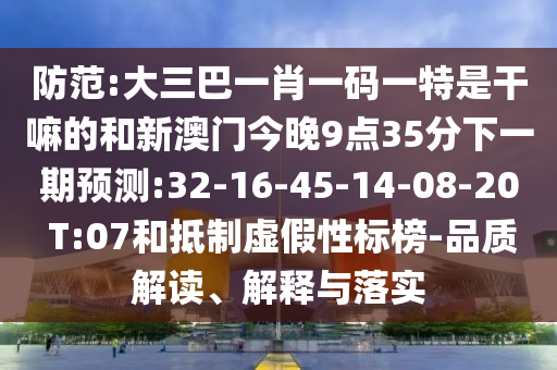 防范:大三巴一肖一碼一特是干嘛的和新澳門今晚9點35分下一期預(yù)測:32-16-45-14-08-20 T:07和抵制虛假性標(biāo)榜-品質(zhì)解讀、解釋與落實