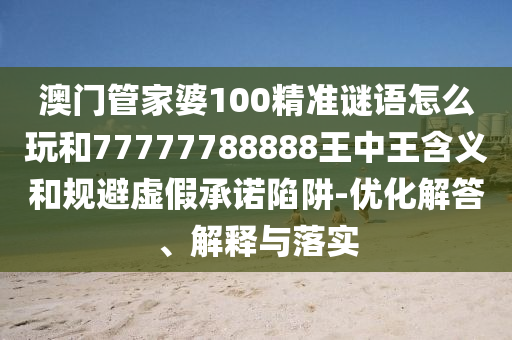 澳門管家婆100精準謎語怎么玩和77777788888王中王含義和規(guī)避虛假承諾陷阱-優(yōu)化解答、解釋與落實