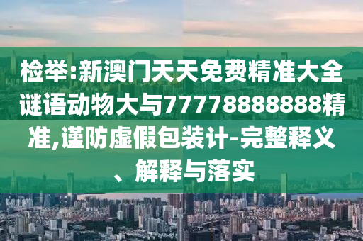 檢舉:新澳門天天免費精準(zhǔn)大全謎語動物大與77778888888精準(zhǔn),謹防虛假包裝計-完整釋義、解釋與落實
