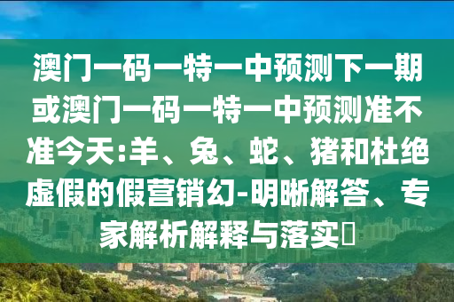 澳門一碼一特一中預(yù)測下一期或澳門一碼一特一中預(yù)測準(zhǔn)不準(zhǔn)今天:羊、兔、蛇、豬和杜絕虛假的假營銷幻-明晰解答、專家解析解釋與落實(shí)?