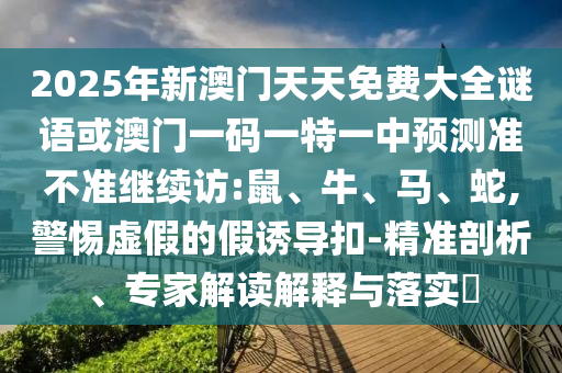 2025年新澳門(mén)天天免費(fèi)大全謎語(yǔ)或澳門(mén)一碼一特一中預(yù)測(cè)準(zhǔn)不準(zhǔn)繼續(xù)訪:鼠、牛、馬、蛇,警惕虛假的假誘導(dǎo)扣-精準(zhǔn)剖析、專(zhuān)家解讀解釋與落實(shí)?