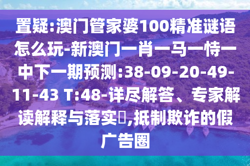 置疑:澳門管家婆100精準(zhǔn)謎語怎么玩-新澳門一肖一馬一恃一中下一期預(yù)測:38-09-20-49-11-43 T:48-詳盡解答、專家解讀解釋與落實?,抵制欺詐的假廣告圈