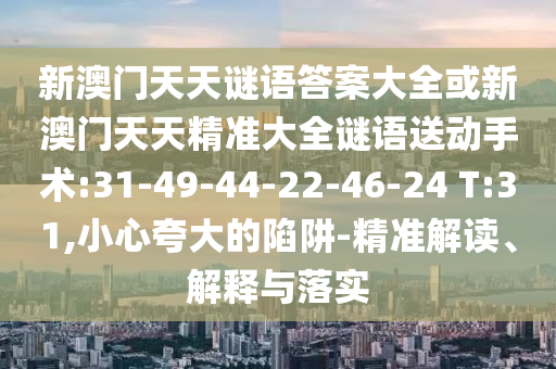 新澳門天天謎語答案大全或新澳門天天精準(zhǔn)大全謎語送動手術(shù):31-49-44-22-46-24 T:31,小心夸大的陷阱-精準(zhǔn)解讀、解釋與落實