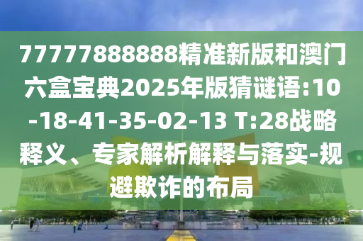 77777888888精準新版和澳門六盒寶典2025年版猜謎語:10-18-41-35-02-13 T:28戰(zhàn)略釋義、專家解析解釋與落實-規(guī)避欺詐的布局
