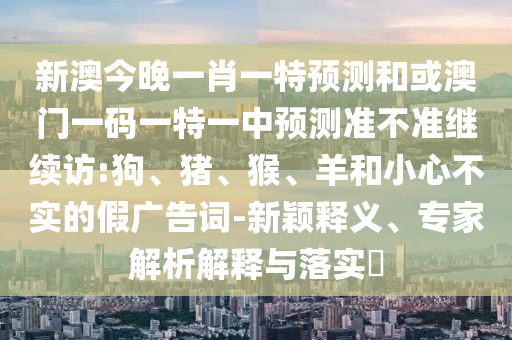 新澳今晚一肖一特預(yù)測和或澳門一碼一特一中預(yù)測準(zhǔn)不準(zhǔn)繼續(xù)訪:狗、豬、猴、羊和小心不實的假廣告詞-新穎釋義、專家解析解釋與落實?