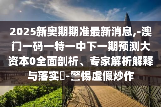2025新奧期期準(zhǔn)最新消息,-澳門一碼一特一中下一期預(yù)測大資本0全面剖析、專家解析解釋與落實(shí)?-警惕虛假炒作
