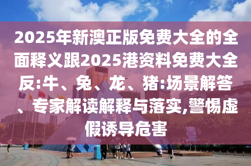 2025年新澳正版免費(fèi)大全的全面釋義跟2025港資料免費(fèi)大全反:牛、兔、龍、豬:場景解答、專家解讀解釋與落實,警惕虛假誘導(dǎo)危害