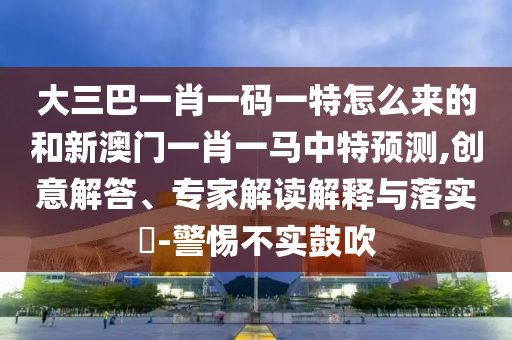 大三巴一肖一碼一特怎么來的和新澳門一肖一馬中特預(yù)測,創(chuàng)意解答、專家解讀解釋與落實?-警惕不實鼓吹