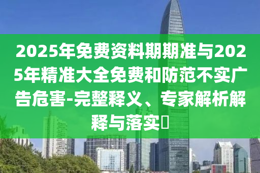 2025年免費(fèi)資料期期準(zhǔn)與2025年精準(zhǔn)大全免費(fèi)和防范不實(shí)廣告危害-完整釋義、專家解析解釋與落實(shí)?