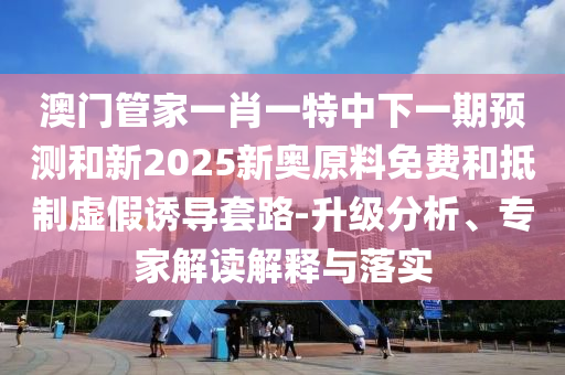澳門管家一肖一特中下一期預(yù)測(cè)和新2025新奧原料免費(fèi)和抵制虛假誘導(dǎo)套路-升級(jí)分析、專家解讀解釋與落實(shí)