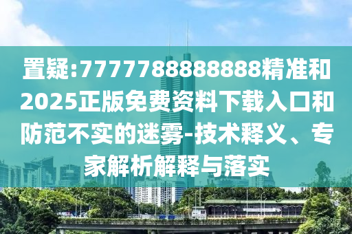 置疑:7777788888888精準(zhǔn)和2025正版免費(fèi)資料下載入口和防范不實(shí)的迷霧-技術(shù)釋義、專(zhuān)家解析解釋與落實(shí)