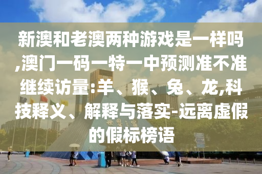 新澳和老澳兩種游戲是一樣嗎,澳門一碼一特一中預(yù)測準(zhǔn)不準(zhǔn)繼續(xù)訪量:羊、猴、兔、龍,科技釋義、解釋與落實-遠離虛假的假標(biāo)榜語
