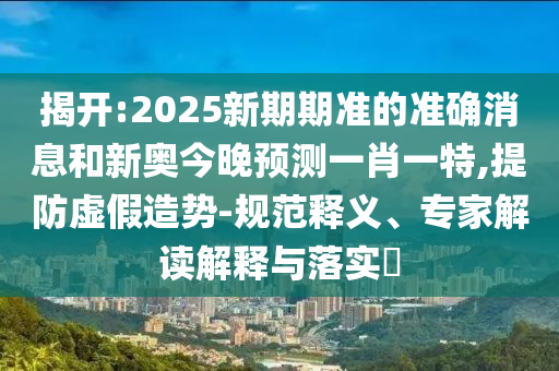 揭開:2025新期期準(zhǔn)的準(zhǔn)確消息和新奧今晚預(yù)測(cè)一肖一特,提防虛假造勢(shì)-規(guī)范釋義、專家解讀解釋與落實(shí)?
