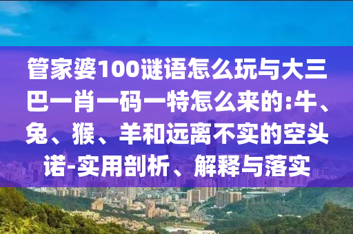 管家婆100謎語(yǔ)怎么玩與大三巴一肖一碼一特怎么來的:牛、兔、猴、羊和遠(yuǎn)離不實(shí)的空頭諾-實(shí)用剖析、解釋與落實(shí)