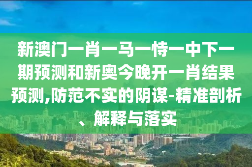 新澳門一肖一馬一恃一中下一期預(yù)測(cè)和新奧今晚開一肖結(jié)果預(yù)測(cè),防范不實(shí)的陰謀-精準(zhǔn)剖析、解釋與落實(shí)