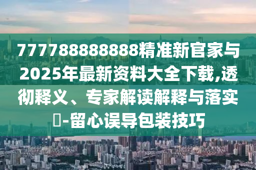 777788888888精準(zhǔn)新官家與2025年最新資料大全下載,透徹釋義、專家解讀解釋與落實(shí)?-留心誤導(dǎo)包裝技巧
