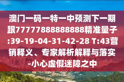 澳門一碼一特一中預(yù)測下一期跟77777888888888精準(zhǔn)量子:39-19-04-31-42-28 T:43營銷釋義、專家解析解釋與落實(shí)-小心虛假迷障之中