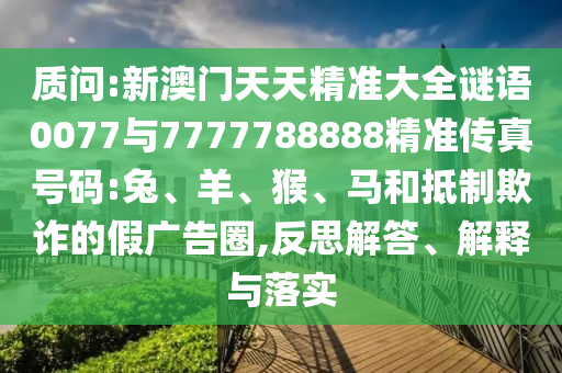 質問:新澳門天天精準大全謎語0077與7777788888精準傳真號碼:兔、羊、猴、馬和抵制欺詐的假廣告圈,反思解答、解釋與落實