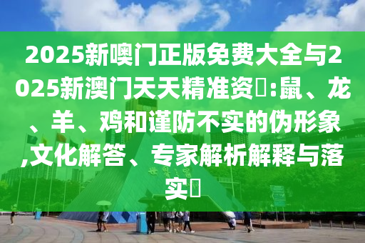 2025新噢門正版免費(fèi)大全與2025新澳門天天精準(zhǔn)資枓:鼠、龍、羊、雞和謹(jǐn)防不實的偽形象,文化解答、專家解析解釋與落實?
