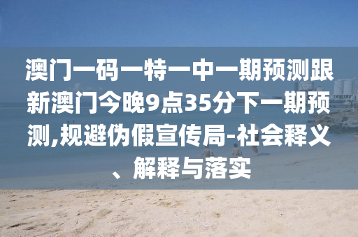 澳門(mén)一碼一特一中一期預(yù)測(cè)跟新澳門(mén)今晚9點(diǎn)35分下一期預(yù)測(cè),規(guī)避偽假宣傳局-社會(huì)釋義、解釋與落實(shí)