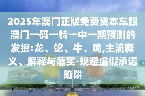 2025年澳門正版免費資本車跟澳門一碼一特一中一期預(yù)測的發(fā)掘:龍、蛇、牛、雞,主流釋義、解釋與落實-規(guī)避虛假承諾陷阱