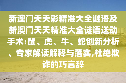 新澳門天天彩精準(zhǔn)大全謎語及新澳門天天精準(zhǔn)大全謎語送動(dòng)手術(shù):鼠、虎、牛、蛇創(chuàng)新分析、專家解讀解釋與落實(shí),杜絕欺詐的巧言辭