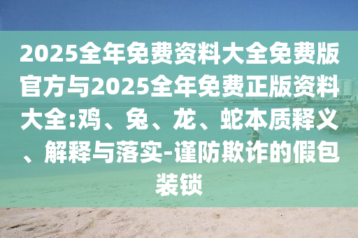2025全年免費(fèi)資料大全免費(fèi)版官方與2025全年免費(fèi)正版資料大全:雞、兔、龍、蛇本質(zhì)釋義、解釋與落實(shí)-謹(jǐn)防欺詐的假包裝鎖