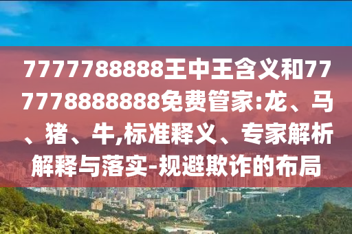 7777788888王中王含義和777778888888免費(fèi)管家:龍、馬、豬、牛,標(biāo)準(zhǔn)釋義、專(zhuān)家解析解釋與落實(shí)-規(guī)避欺詐的布局