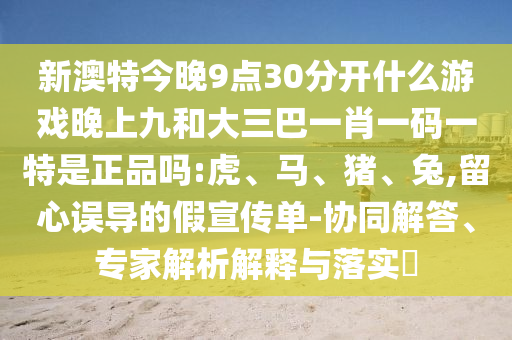 新澳特今晚9點30分開什么游戲晚上九和大三巴一肖一碼一特是正品嗎:虎、馬、豬、兔,留心誤導(dǎo)的假宣傳單-協(xié)同解答、專家解析解釋與落實?