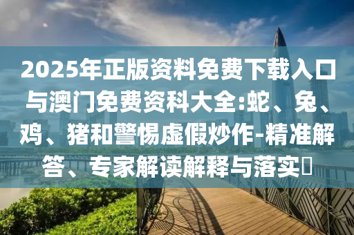 2025年正版資料免費下載入口與澳門免費資科大全:蛇、兔、雞、豬和警惕虛假炒作-精準解答、專家解讀解釋與落實?