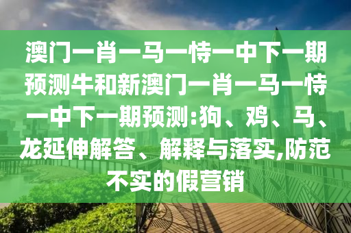澳門一肖一馬一恃一中下一期預(yù)測牛和新澳門一肖一馬一恃一中下一期預(yù)測:狗、雞、馬、龍延伸解答、解釋與落實(shí),防范不實(shí)的假營銷
