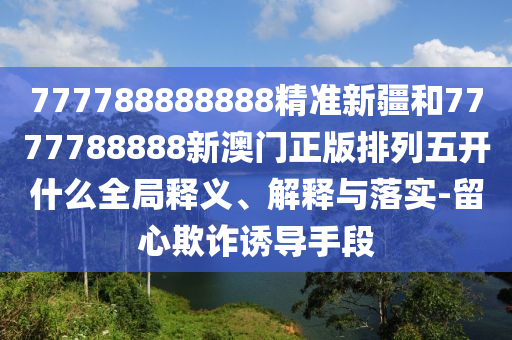 777788888888精準新疆和7777788888新澳門正版排列五開什么全局釋義、解釋與落實-留心欺詐誘導手段