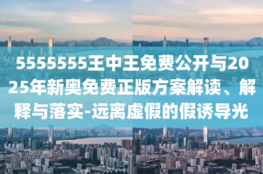 5555555王中王免費公開與2025年新奧免費正版方案解讀、解釋與落實-遠離虛假的假誘導(dǎo)光