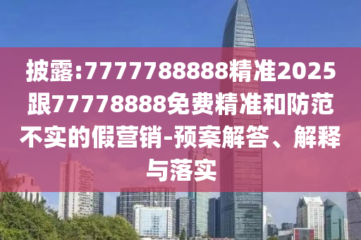 披露:7777788888精準2025跟77778888免費精準和防范不實的假營銷-預案解答、解釋與落實