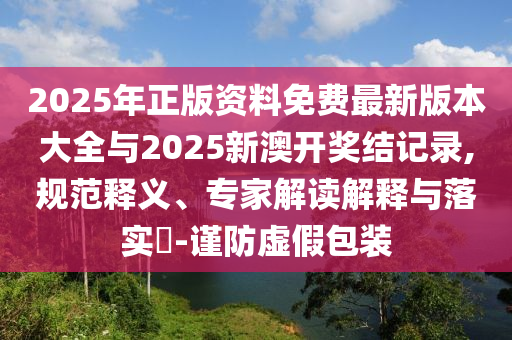 2025年正版資料免費(fèi)最新版本大全與2025新澳開獎(jiǎng)結(jié)記錄,規(guī)范釋義、專家解讀解釋與落實(shí)?-謹(jǐn)防虛假包裝