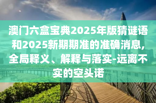 澳門(mén)六盒寶典2025年版猜謎語(yǔ)和2025新期期準(zhǔn)的準(zhǔn)確消息,全局釋義、解釋與落實(shí)-遠(yuǎn)離不實(shí)的空頭諾