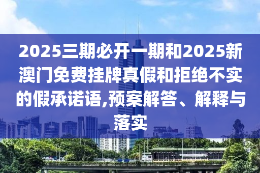 2025三期必開一期和2025新澳門免費(fèi)掛牌真假和拒絕不實(shí)的假承諾語(yǔ),預(yù)案解答、解釋與落實(shí)