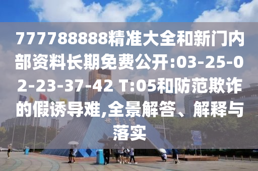 777788888精準(zhǔn)大全和新門內(nèi)部資料長期免費公開:03-25-02-23-37-42 T:05和防范欺詐的假誘導(dǎo)難,全景解答、解釋與落實